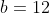 b = 12